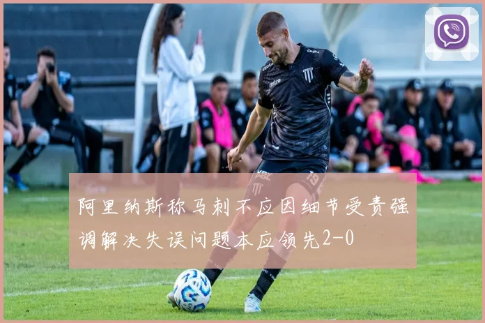 阿里纳斯称马刺不应因细节受责强调解决失误问题本应领先2-0