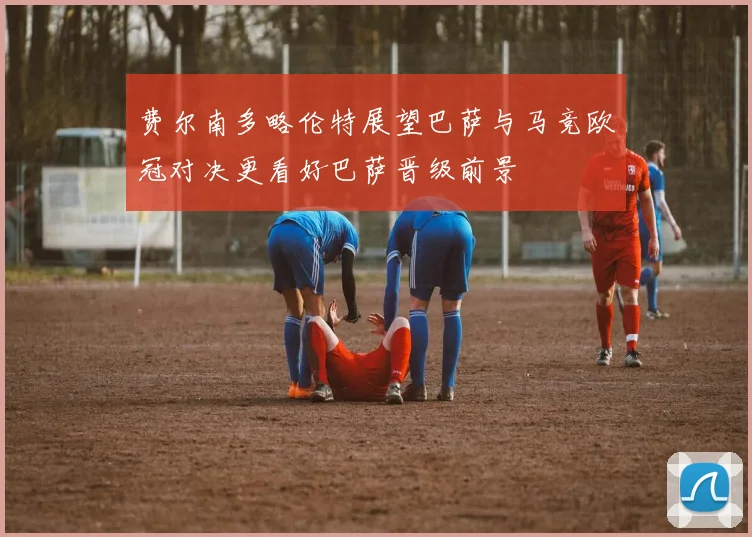 费尔南多略伦特展望巴萨与马竞欧冠对决更看好巴萨晋级前景
