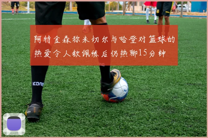 阿特金森称米切尔与哈登对篮球的热爱令人钦佩练后仍热聊15分钟