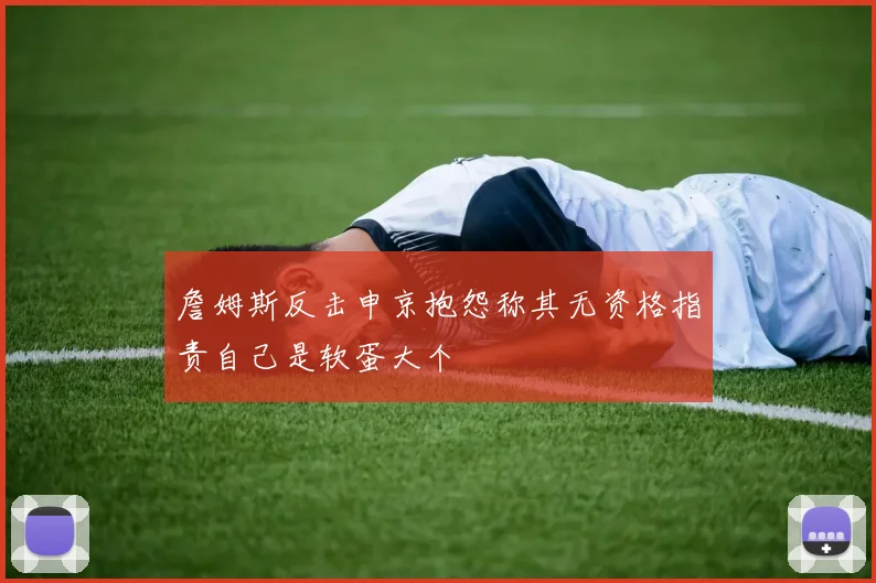 詹姆斯反击申京抱怨称其无资格指责自己是软蛋大个