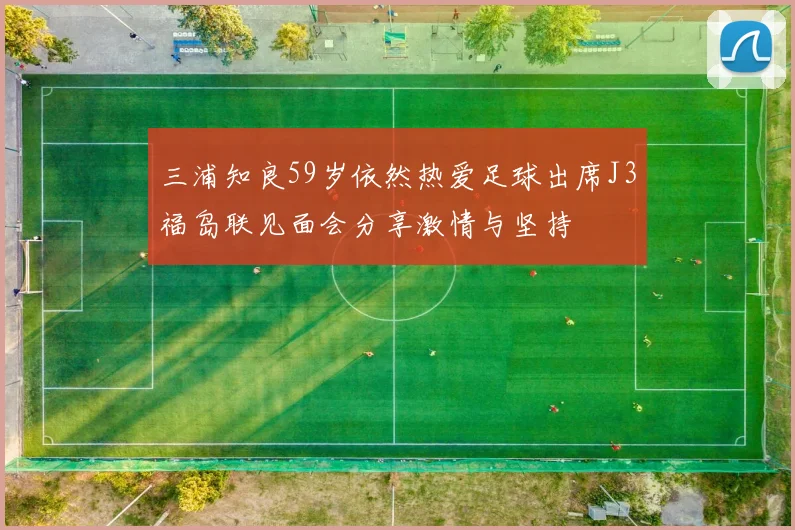 三浦知良59岁依然热爱足球出席J3福岛联见面会分享激情与坚持