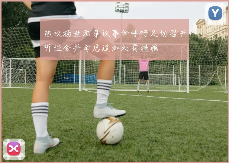 热议杨世元争议事件呼吁足协召开听证会并考虑追加处罚措施