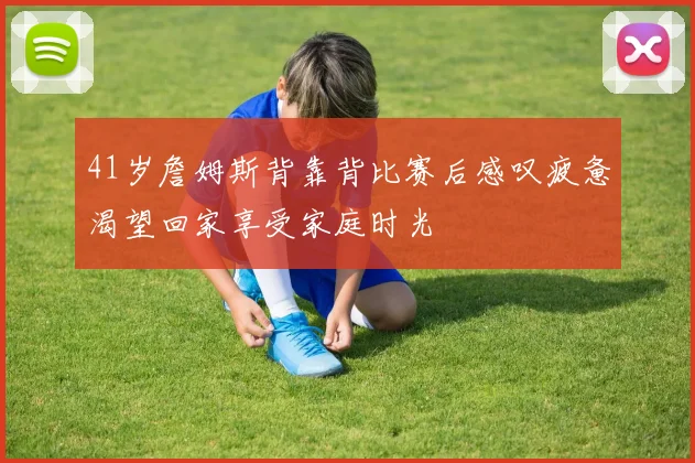 41岁詹姆斯背靠背比赛后感叹疲惫渴望回家享受家庭时光